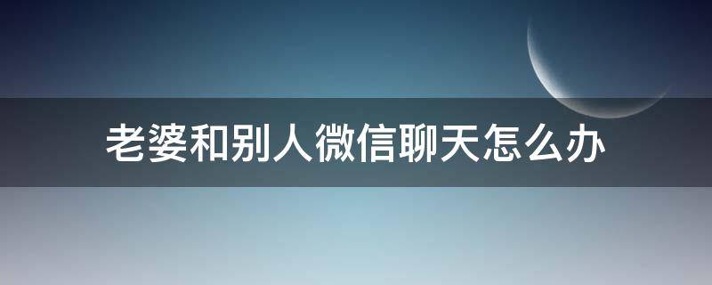 老婆和别人微信聊天怎么办 老公发现老婆和别人聊天怎么办