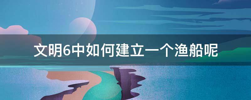 文明6中如何建立一个渔船呢（文明6无法建造渔船）