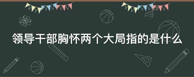 领导干部胸怀两个大局指的是什么 领导干部胸怀两个大局分别是什么