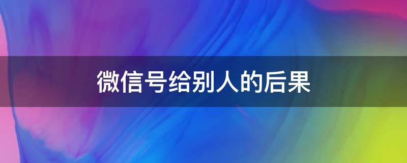 微信号给别人的后果（我的微信号给别人用有影响吗）