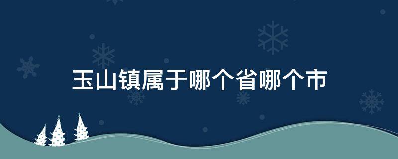 玉山镇属于哪个省哪个市（玉山镇是哪个省哪个市的）