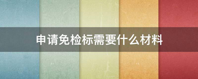 申請(qǐng)免檢標(biāo)需要什么材料（申領(lǐng)免檢標(biāo)志）