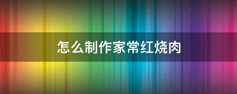 怎么制作家常红烧肉（平常家庭红烧肉怎么做）