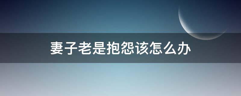 妻子老是抱怨该怎么办（老婆老抱怨我该怎么办）