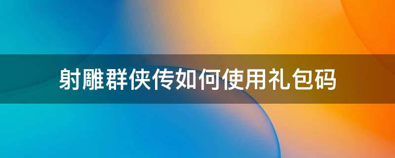 射雕群俠傳如何使用禮包碼（新射雕群俠傳禮包碼怎么兌換）