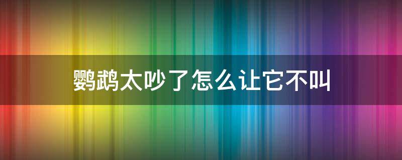 鹦鹉太吵了怎么让它不叫（如何让鹦鹉不叫太吵了）