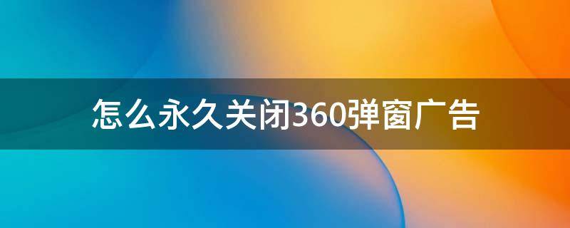 怎么永久关闭360弹窗广告（360广告弹窗彻底关闭）