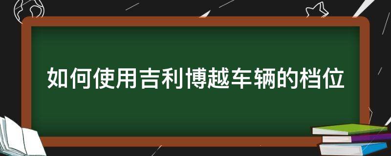 如何使用吉利博越車輛的檔位 吉利博越自動檔位怎么使用