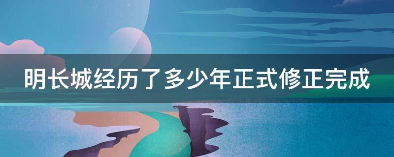 明长城经历了多少年正式修正完成（明长城从什么时期建而什么时候结束）