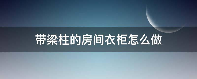 帶梁柱的房間衣柜怎么做（有梁怎么做柜子）