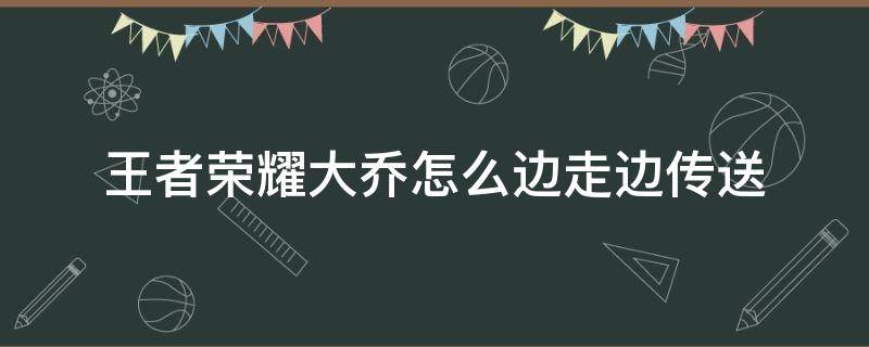 王者荣耀大乔怎么边走边传送（王者荣耀大乔的大招可以一边走一边传吗）