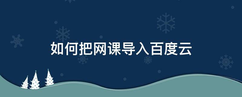 如何把網(wǎng)課導(dǎo)入百度云 如何將網(wǎng)課教程保存到百度網(wǎng)盤中