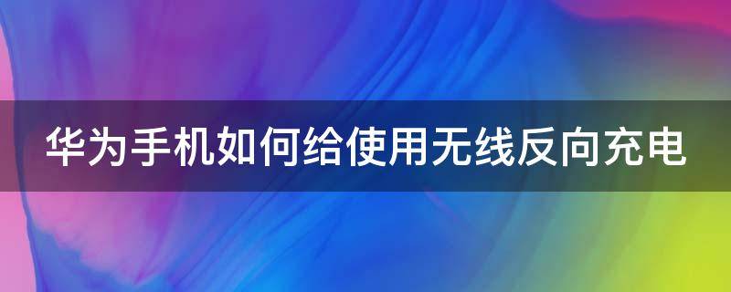 华为手机如何给使用无线反向充电 华为手机怎么样无线反向充电