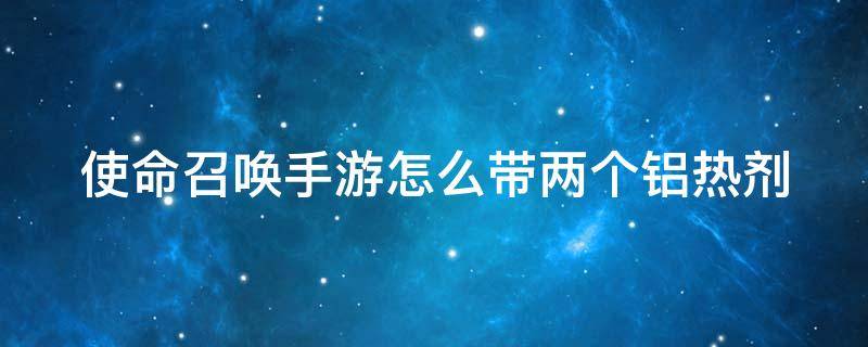 使命召唤手游怎么带两个铝热剂 使命召唤手游铝热如何解锁