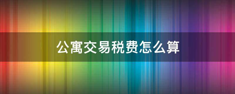 公寓交易稅費(fèi)怎么算 二手房公寓交易稅費(fèi)怎么算