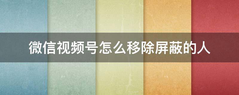 微信视频号怎么移除屏蔽的人 微信视频号怎么取消屏蔽的人