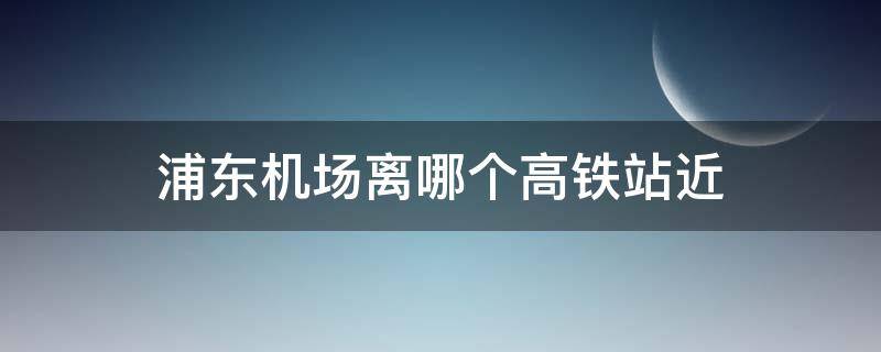 浦东机场离哪个高铁站近 浦东机场离哪一个高铁站近