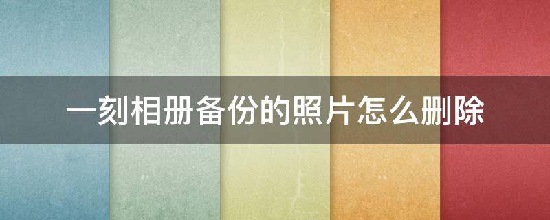 一刻相册备份的照片怎么删除（一刻相册备份完后把手机图片删除一刻相册里也没有了）