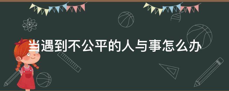 当遇到不公平的人与事怎么办（人遇到不公平的时候怎么做）