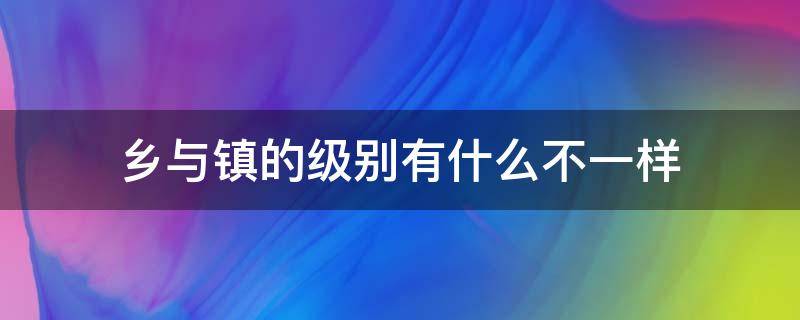 乡与镇的级别有什么不一样（镇和乡的级别一样吗）