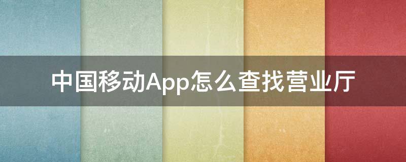 中国移动App怎么查找营业厅（移动营业厅怎么查询）