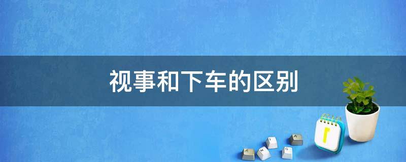 视事和下车的区别 视事和下车一个意思吗