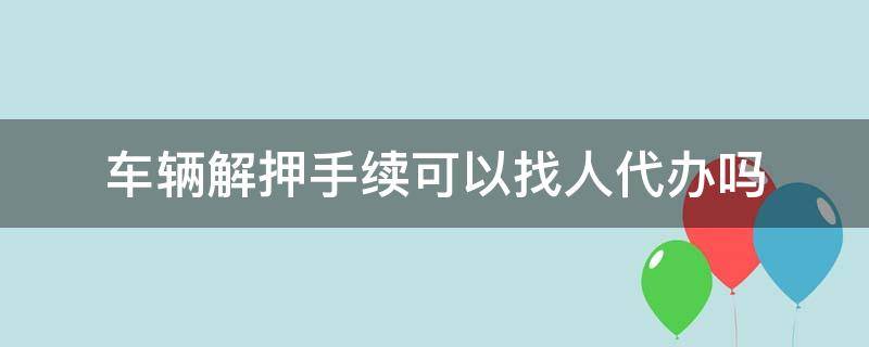 车辆解押手续可以找人代办吗 汽车解押能不能代办