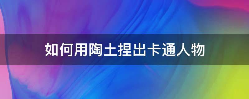 如何用陶土捏出卡通人物 陶土卡通泥塑教程