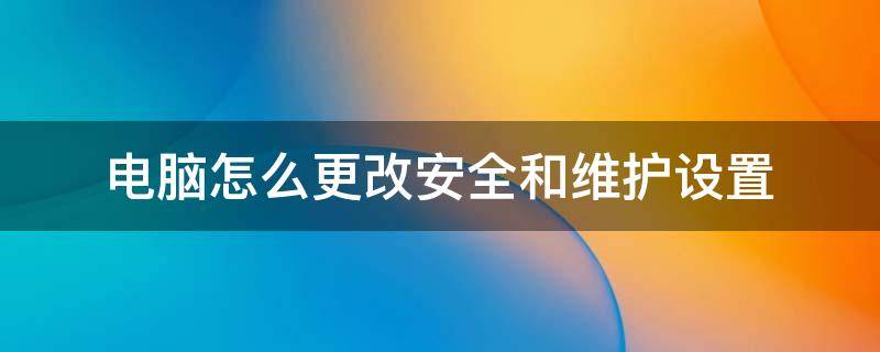 电脑怎么更改安全和维护设置（电脑安全性与维护怎么设置）