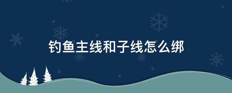 钓鱼主线和子线怎么绑（鱼钓主线和子线怎么样绑）