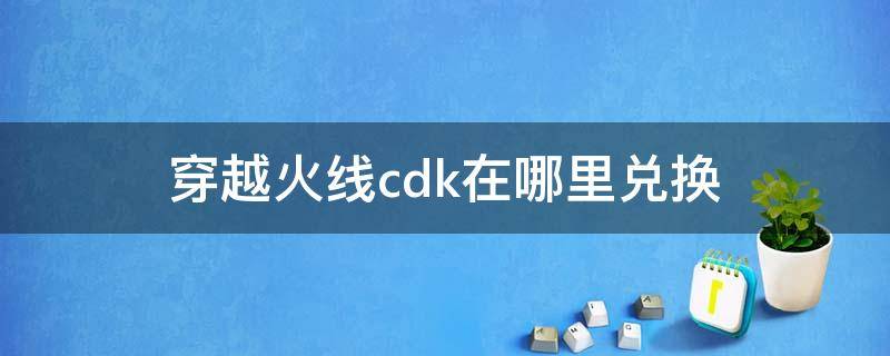 穿越火線cdk在哪里兌換（穿越火線端游cdk在哪里兌換）