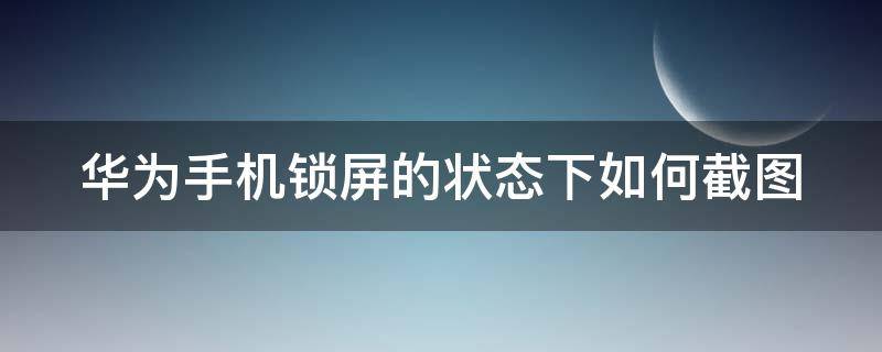 华为手机锁屏的状态下如何截图（华为手机锁屏的状态下如何截图图片）