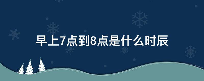 早上7点到8点是什么时辰 早上7点到8点是什么时辰属什么