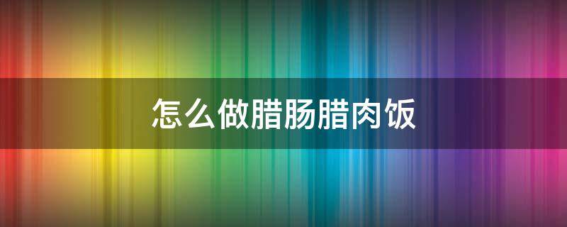 怎么做腊肠腊肉饭（腊肉腊肠米饭怎么做好吃法）