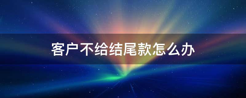 客户不给结尾款怎么办（客户不付尾款可以报警吗）