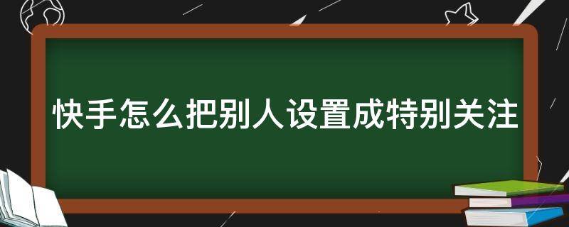 快手怎么把别人设置成特别关注（快手如何把别人设为特别关注）