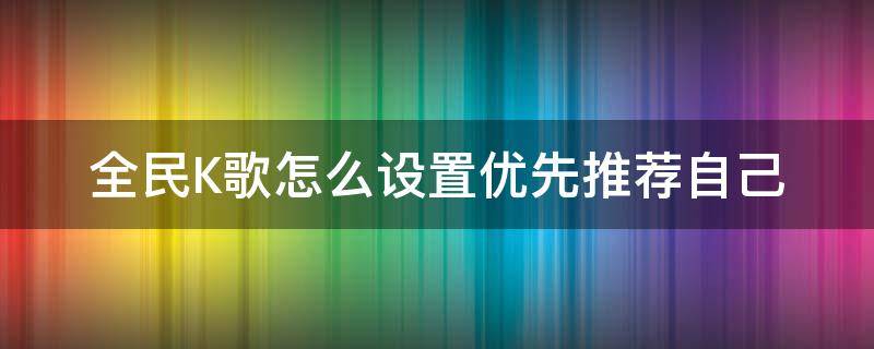 全民K歌怎么设置优先推荐自己（全民K歌怎么设置作品推荐）