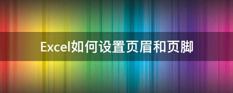 Excel如何设置页眉和页脚 excel怎么设置页眉和页脚