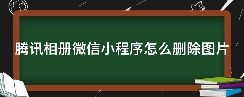 騰訊相冊(cè)微信小程序怎么刪除圖片 騰訊相冊(cè)微信小程序怎么刪除圖片和視頻