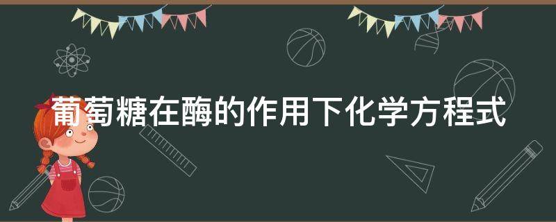 葡萄糖在酶的作用下化学方程式 葡萄糖在酶的作用下产生什么