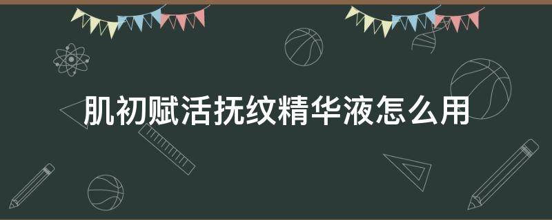 肌初赋活抚纹精华液怎么用（肌初赋活抚纹精华液 功效）