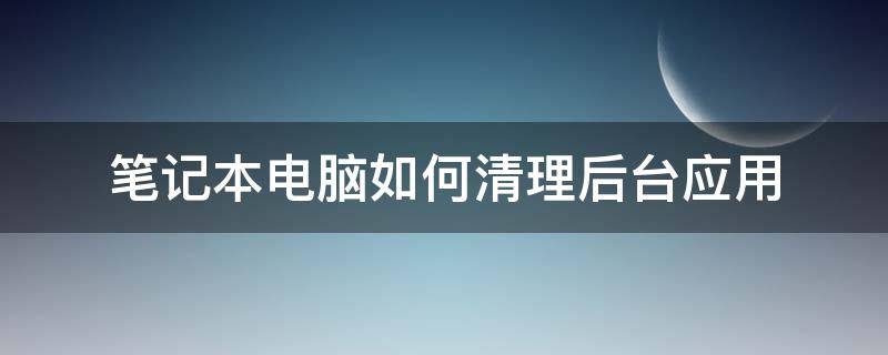 筆記本電腦如何清理后臺應(yīng)用（筆記本電腦怎么清理垃圾軟件）