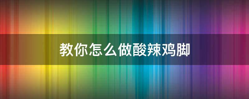 教你怎么做酸辣鸡脚（酸辣鸡脚的制作方法和配料窍门）