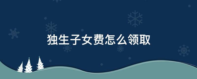 独生子女费怎么领取 退休后一次性独生子女费怎么领取