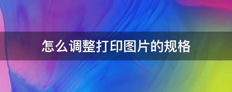 怎么调整打印图片的规格（怎么调整打印图片的尺寸）