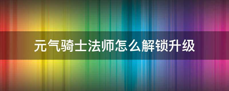 元?dú)怛T士法師怎么解鎖升級(jí) 元?dú)怛T士法師五星之后升級(jí)得到了什么