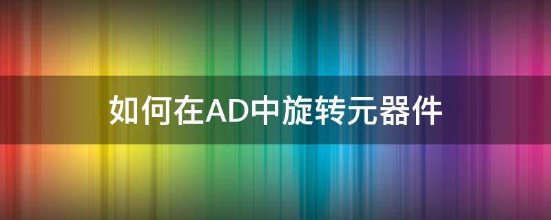 如何在AD中旋轉元器件（怎么旋轉ad元件）