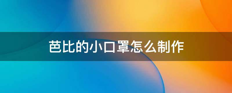 芭比的小口罩怎么制作 芭比娃娃的口罩怎么做簡(jiǎn)單又漂亮