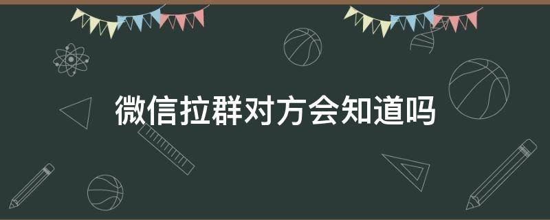 微信拉群對(duì)方會(huì)知道嗎 微信群拉人對(duì)方知道嗎