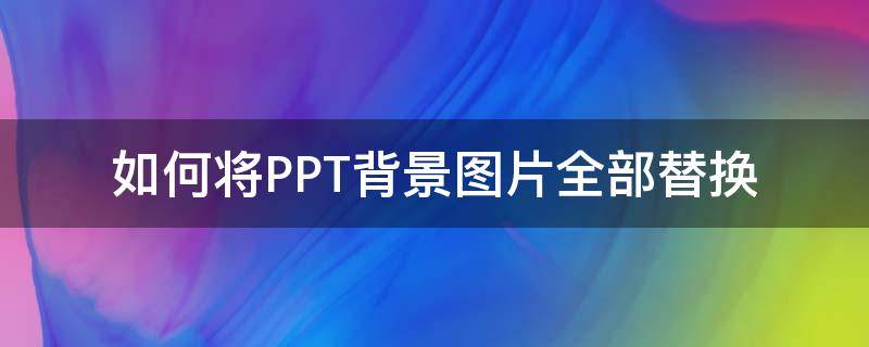 如何将PPT背景图片全部替换（ppt背景图片全部替换怎么弄）